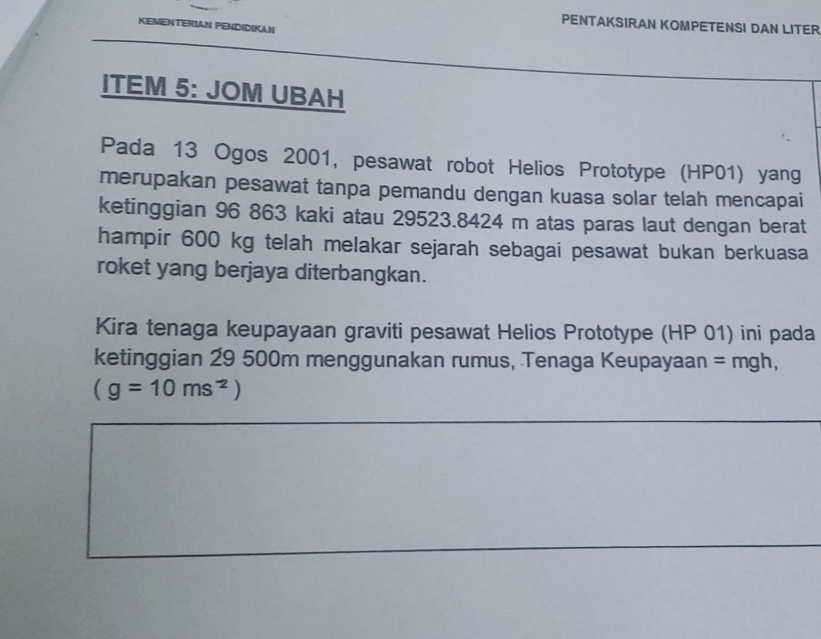 PENTAKSIRAN KOMPETENSI DAN LITER 
KEMENTERIAN PENDIDIKAN 
ITEM 5: JOM UBAH 
Pada 13 Ogos 2001, pesawat robot Helios Prototype (HP01) yang 
merupakan pesawat tanpa pemandu dengan kuasa solar telah mencapai 
ketinggian 96 863 kaki atau 29523.8424 m atas paras laut dengan berat 
hampir 600 kg telah melakar sejarah sebagai pesawat bukan berkuasa 
roket yang berjaya diterbangkan. 
Kira tenaga keupayaan graviti pesawat Helios Prototype (HP 01) ini pada 
ketinggian 29 500m menggunakan rumus, Tenaga Keupayaan = mgh,
(g=10ms^(-2))