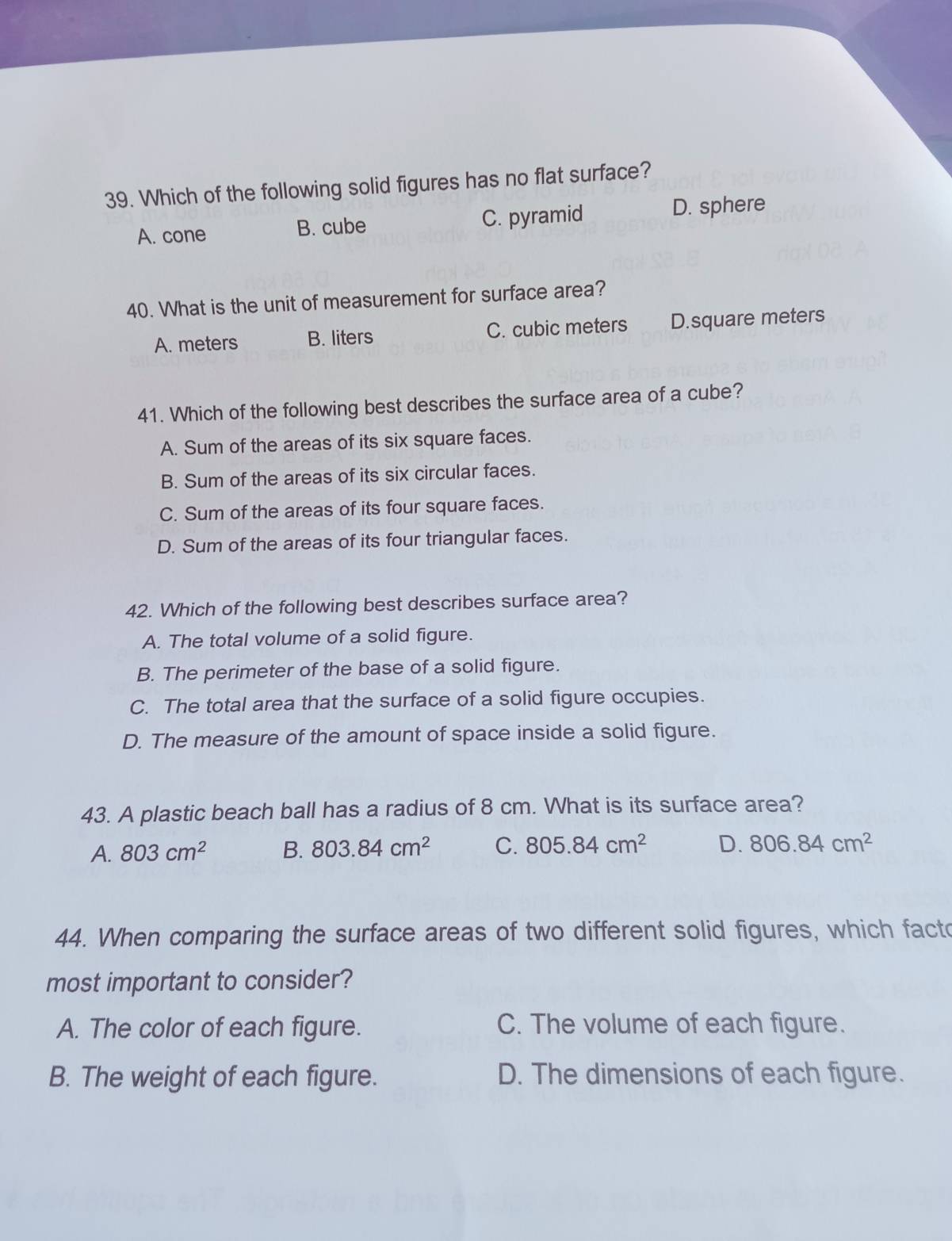 Which of the following solid figures has no flat surface?
A. cone B. cube C. pyramid D. sphere
40. What is the unit of measurement for surface area?
A. meters B. liters C. cubic meters D. square meters
41. Which of the following best describes the surface area of a cube?
A. Sum of the areas of its six square faces.
B. Sum of the areas of its six circular faces.
C. Sum of the areas of its four square faces.
D. Sum of the areas of its four triangular faces.
42. Which of the following best describes surface area?
A. The total volume of a solid figure.
B. The perimeter of the base of a solid figure.
C. The total area that the surface of a solid figure occupies.
D. The measure of the amount of space inside a solid figure.
43. A plastic beach ball has a radius of 8 cm. What is its surface area?
A. 803cm^2 B. 803.84cm^2 C. 805.84cm^2 D. 806.84cm^2
44. When comparing the surface areas of two different solid figures, which facto
most important to consider?
A. The color of each figure. C. The volume of each figure.
B. The weight of each figure. D. The dimensions of each figure.