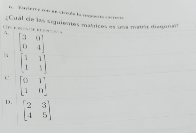 Encierre con un círculo la respuesta correcta
¿Cuál de las siguientes matrices es una matriz díagonal?
Opciones de respuesta
A. beginbmatrix 3&0 0&4endbmatrix
B. beginbmatrix 1&1 1&1endbmatrix
C. beginbmatrix 0&1 1&0endbmatrix
D. beginbmatrix 2&3 4&5endbmatrix