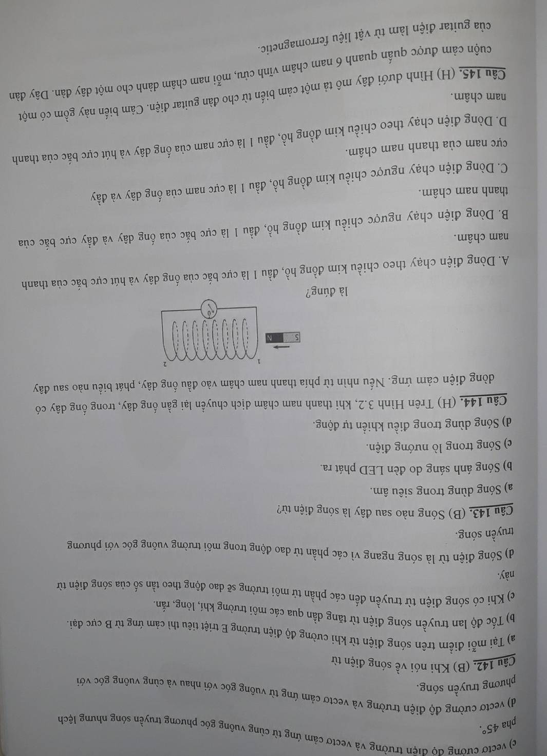 c) vectơ cường độ điện trường và vectơ cảm ứng từ cùng vuông góc phương truyền sóng nhưng lệch
pha 45°.
d) vectơ cường độ điện trường và vectơ cảm ứng từ vuông góc với nhau và cùng vuông góc với
phương truyền sóng.
Câu 142. (B) Khi nói về sóng điện từ
a) Tại mỗi điểm trên sóng điện từ khi cường độ điện trường E triệt tiêu thì cảm ứng từ B cực đại.
b) Tốc độ lan truyền sóng điện từ tăng dần qua các môi trường khí, lỏng, rắn.
c) Khi có sóng điện từ truyền đến các phần tử môi trường sẽ dao động theo tần số của sóng điện từ
này.
d) Sóng điện từ là sóng ngang vì các phần tử dao động trong môi trường vuông góc với phương
truyền sóng.
Câu 143. (B) Sóng nào sau đây là sóng điện từ?
a) Sóng dùng trong siêu âm.
b) Sóng ánh sáng do đèn LED phát ra.
c) Sóng trong lò nướng điện.
d) Sóng dùng trong điều khiển tự động.
Câu 144. (H) Trên Hình 3.2, khi thanh nam châm dịch chuyền lại gần ống dây, trong ống dây có
dòng điện cảm ứng. Nếu nhìn từ phía thanh nam châm vào đầu ống dây, phát biểu nào sau đây
là đúng?
A. Dòng điện chạy theo chiều kim đồng hồ, đầu 1 là cực bắc của ống dây và hút cực bắc của thanh
nam châm.
B. Dòng điện chạy ngược chiều kim đồng hồ, đầu 1 là cực bắc của ống dây và đẩy cực bắc của
thanh nam châm.
C. Dòng điện chạy ngược chiều kim đồng hồ, đầu 1 là cực nam của ống dây và đầy
cực nam của thanh nam châm.
D. Dòng điện chạy theo chiều kim đồng hồ, đầu 1 là cực nam của ống dây và hút cực bắc của thanh
nam châm.
Câu 145. (H) Hình dưới đây mô tả một cảm biến từ cho đàn guitar điện. Cảm biến này gồm có một
cuộn cảm được quấn quanh 6 nam châm vĩnh cửu, mỗi nam châm dành cho một dây đàn. Dây đàn
của guitar điện làm từ vật liệu ferromagnetic.