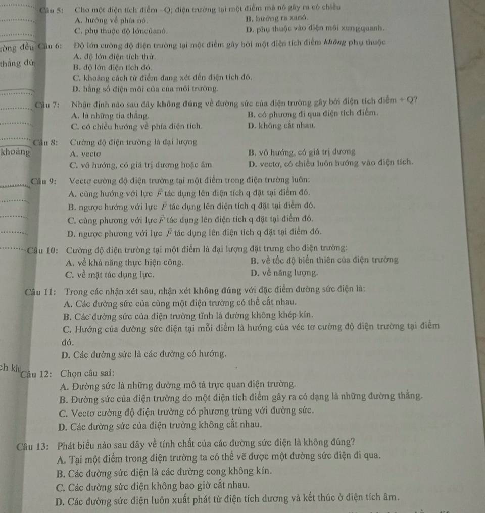 Cho một điện tích điểm -Q; điện trường tại một điểm mà nó gây ra có chiều
_
A. hướng về phía nó. B. hướng ra xanô.
_
C. phụ thuộc độ lớncủanó. D. phụ thuộc vào điện môi xungquanh.
rờng đều Cầu 6: Độ lớn cường độ điện trường tại một điểm gây bởi một điện tích điểm không phụ thuộc
A. độ lớn điện tích thử
thắng đú B. độ lớn điện tích đó.
C. khoảng cách từ điểm đang xét đến điện tích đó.
_
D. hằng số điện môi của của môi trường.
_
Câu 7: Nhận định nào sau đây không đúng về đường sức của điện trường gây bởi điện tích điểm + Q?
_
A. là những tia thắng. B. có phương đi qua điện tích điểm.
C. có chiều hướng về phía điện tích. D. không cắt nhau.
_
_ Câu 8: Cường độ điện trường là đại lượng
khoảng A. vecto B. vô hướng, có giá trị dương
C. vô hướng, có giá trị dương hoặc âm D. vectơ, có chiều luôn hướng vào điện tích.
_
Câu 9: Vectơ cường độ điện trường tại một điểm trong điện trường luôn:
_
A. cùng hướng với lực vector F tác dụng lên điện tích q đặt tại điểm đó.
_
B. ngược hướng với lực vector F tác dụng lên điện tích q đặt tại điểm đó.
C. cùng phương với lực vector F tác dụng lên điện tích q đặt tại điểm đó.
_
D. ngược phương với lực vector F tác dụng lên điện tích q đặt tại điểm đó.
_ Câu 10: Cường độ điện trường tại một điểm là đại lượng đặt trưng cho điện trường:
A. về khả năng thực hiện công. B. về tốc độ biến thiên của điện trường
C. về mặt tác dụng lực. D. về năng lượng.
Câu 11: Trong các nhận xét sau, nhận xét không đúng với đặc điểm đường sức điện là:
A. Các đường sức của cùng một điện trường có thể cất nhau.
B. Các đường sức của điện trường tĩnh là đường không khép kín.
C. Hướng của đường sức điện tại mỗi điểm là hướng của véc tơ cường độ điện trường tại điểm
đó.
D. Các đường sức là các đường có hướng.
ch kh
Câu 12: Chọn câu sai:
A. Đường sức là những đường mô tả trực quan điện trường.
B. Đường sức của điện trường do một diện tích điểm gây ra có dạng là những đường thắng.
C. Vectơ cường độ điện trường có phương trùng với đường sức.
D. Các đường sức của điện trường không cắt nhau.
Câu 13: Phát biểu nào sau đây về tính chất của các đường sức điện là không đúng?
A. Tại một điểm trong điện trường ta có thể vẽ được một đường sức điện đi qua.
B. Các đường sức điện là các đường cong không kín.
C. Các đường sức điện không bao giờ cắt nhau.
D. Các đường sức điện luôn xuất phát từ điện tích dương và kết thúc ở điện tích âm.