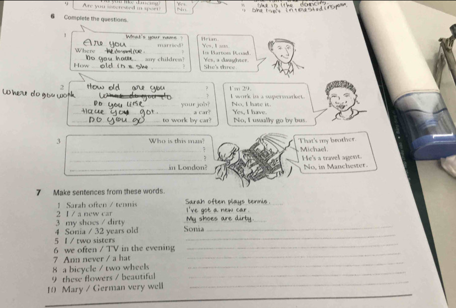 Are you interested m sport? No
6 Complete the questions.
_
1 Brian
What's your name ?
_married? Yes, I am.
Where _In Barton Road.
7
_any children? Yes, a daughter.
How __She's three.
?
2 I'm 29.
?
Where do ___I work in a supermarket.
_your job? No, I hate it.
_a car? Yes, I have.
_to work by car? No, I usually go by bus.
3 Who is this man? That's my brother.
_? Michael.
_? He's a travel agent.
_in London? No, in Manchester.
7 Make sentences from these words.
1 Sarah often / tennis Sarah often plays tennis_
_
_
2 I / a new car
3 my shocs / dirty
4 Sonia / 32 years old Sonia
_
5 1 / two sisters
_
_
6 we often / TV in the evening
_
_
7 Ann never / a hat
_
8 a bicycle / two wheels
_
9 these flowers / beautiful
_
10 Mary / German very well