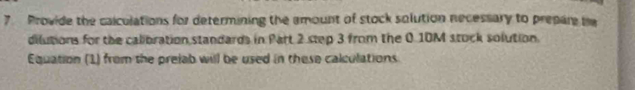 Provide the calculations for determining the amount of stock solution necessary to prepare be 
dilutions for the calibration standards in Part 2 step 3 from the 0.10M stock solution. 
Equation (1) from the prelab will be used in these calculations