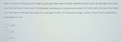 Fleet Foot buys hiking socks for $6 a pair and sells them for $10. Monthly fixed costs are $10,000 (for sales
volumes between zero and 12,000 pairs), resulting in a break-even point of 2,500 units. Assume that Flee
Foot has been selling 8,000 pairs of sacks per month. At this level of sales, what is Fleet Foot's operating
leverage factor?
14.50
1.45
0.69