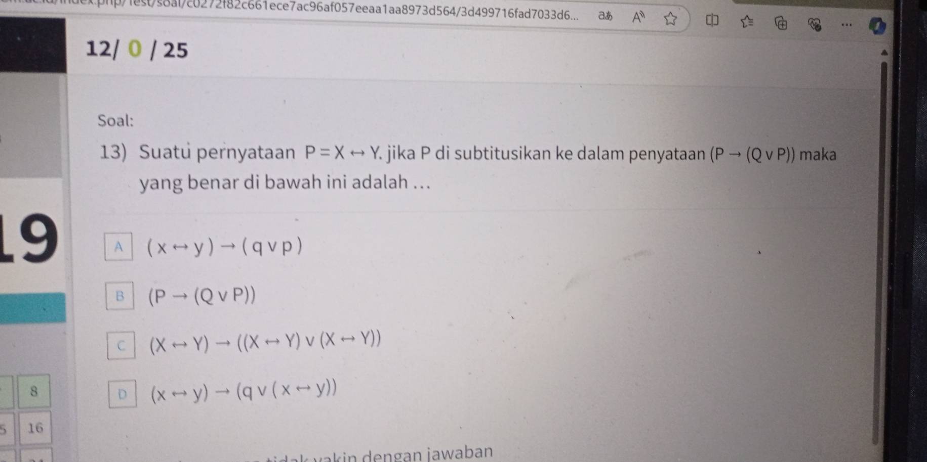 php/fect/s8af/c0272f82c661ece7ac96af057eeaa1aa8973d564/3d499716fad7033d6... aあ A^n 
12/ 0 / 25
Soal:
13) Suatu pernyataan P=Xrightarrow Y jika P di subtitusikan ke dalam penyataan (Pto (Qvee P)) maka
yang benar di bawah ini adalah ...
9 A (xrightarrow y)to (qvee p)
B (Pto (Qvee P))
C (Xrightarrow Y)to ((Xrightarrow Y)vee (Xrightarrow Y))
8
D (xrightarrow y)to (qvee (xrightarrow y))
16
ak in de ngan jawaban