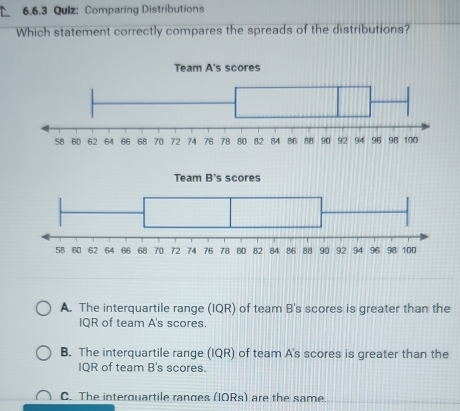 Qulz: Comparing Distributions
Which statement correctly compares the spreads of the distributions?
A. The interquartile range (IQR) of team B's scores is greater than the
IQR of team A's scores.
B. The interquartile range (IQR) of team A's scores is greater than the
IQR of team B's scores.
C. The interquartile ranges (IORs) are the same.