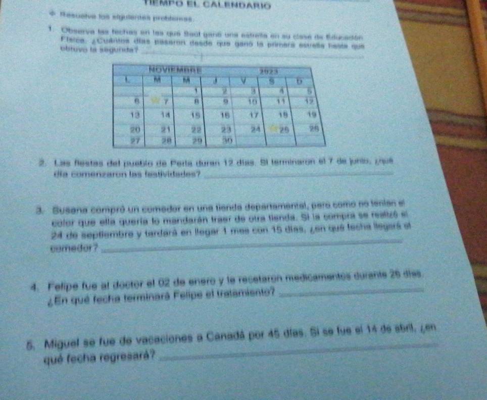 tempo el calendarió 
* Resuelve los elgutentes problemas 
1. Observa las techas en las que Saúl ganó una estrella en su clase de fducación 
_ 
Flerca: ¿Cuántos días paseron desde que ganó la primera esvella hesta que 
obtuvo la segunda? 
2. Las flestas del pueblo de Pería duran 12 días. Sl terminaron el 7 de junio, ¿rué 
día comenzaron las fastividades?_ 
3. Susana compró un comadar en una fienda departamental, para como no tenian el 
color que ella quería lo mandarán traer de otra tienda. Si la compra se realizó el
24 de septiembre y tardará en llegar 1 mes con 15 días, ¿en quá techa llegará el 
comedor ? 
_ 
4. Felipe fue al doctor el 02 de enero y le recetaron medicamentos curante 26 días. 
¿En qué fecha terminará Felipe el tratamiento? 
5. Miguel se fue de vacaciones a Canadá por 45 días. Si se fue el 14 de sbril, ¿en 
qué fecha regresará? 
_