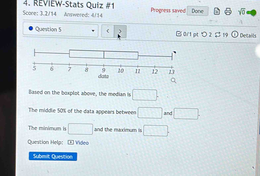 REVIEW-Stats Quiz #1 
Progress saved Done sqrt(0) 
Score: 3.2/14 Answered: 4/14 
< 
Question 5 > 0/1 pt つ 2$ 19 ⓘDetails 
Based on the boxplot above, the median is □. 
The middle 50% of the data appears between □ and □. 
The minimum is □ and the maximum is □. 
Question Help: * Video 
Submit Question