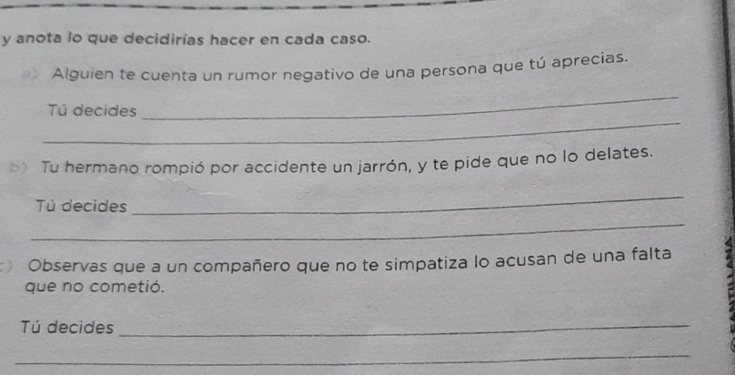 anota lo que decidirías hacer en cada caso. 
Alguien te cuenta un rumor negativo de una persona que tú aprecias. 
_ 
Tú decides 
_ 
b> Tu hermano rompió por accidente un jarrón, y te pide que no lo delates. 
Tú decides 
_ 
_ 
Observas que a un compañero que no te simpatiza lo acusan de una falta 
que no cometió. 
Tú decides_ 
_