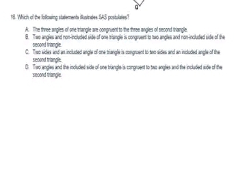 Which of the following statements illustrates SAS postulates?
A. The three angles of one triangle are congruent to the three angles of second triangle.
B. Two angles and non-included side of one triangle is congruent to two angles and non-included side of the
second triangle.
C. Two sides and an included angle of one triangle is congruent to two sides and an included angle of the
second triangle.
D. Two angles and the included side of one triangle is congruent to two angles and the included side of the
second triangle.