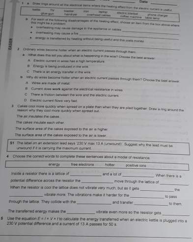 Darte
1 a Draw rings around all the electvical lams where the heating effect from the electric cument is usstul
TV toaster
ketde glue-gun hairdryer overhead catles laptop electric blarist coftee machine   table lsmp phone charger
b For each of the following disadvantages of the heating effect, choose an itsm from the box above where
_
this might be a problem overheating may cause damage to the appliance or cables
overheating may cause a fire _
_
. energy is transfarred by heating without being useful and this costs money
2 Ordinary wires become hotter when an electric current passes shrough them.
What does this tall you about what is happening in the wire? Chocse the best answer.
A Electric current in wires has a high temperature.
B Energy is being produced in the wire.
C There is an energy transfer in the wire.
b Why do wires become hotter when an electric cument passes through them? Choose the best answer.
A   Véres are made of metal
B Curent does work against the electrical resistance in wires.
C There is friction between the wire and the electric curent.
D Electric curent flows very fast.
3 Cakes cool more quickly when spread on a plate than when they are piled together. Draw a ring around the
reason why they cool more quickly when spread out.
The air insulates the cakee
The cakes insulate each other.
The surface aree of the cakes exposed to the air is higher.
The surface area of the cakes exposed to the air is lower
51. The abel on an extension lead says '230 V max 13 A (unwound)'. Suggest why the lead must be
unwound if it is carrying the maximum current.
4 Choose the comect words to complete these sentences about a model of resistance.
energy free electrons hotter positive ions
Inside a resistor there is a lattice of_ and a lot of
_When there is a
_
potential difference across the resistor the _move through the lattice of
When the resistor is cool the lattice does not vibrate very much, but as it gets _the
_vibrate more. The vibrations make it harder for the _to pass
through the lattice. They collide with the_ and transfer_ t0 them
The transferred energy makes the_ vibrate even more so the resistor gets 
_
5 Use the equation E=I* V* t to calculate the energy transferred when an electric kettle is plugged into a
230 V potential difference and a current of 13 A passes for 50 s.