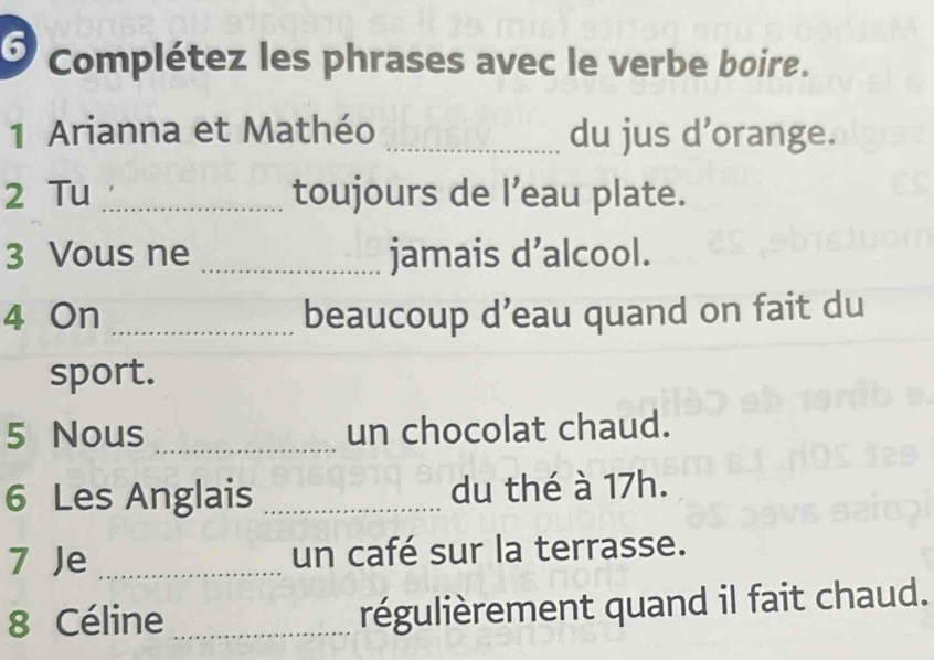 Complétez les phrases avec le verbe boire. 
1 Arianna et Mathéo _du jus d'orange. 
2 Tu _toujours de l’eau plate. 
3 Vous ne _jamais d’alcool. 
4 On _beaucoup d’eau quand on fait du 
sport. 
5 Nous _un chocolat chaud. 
6 Les Anglais _du thé à 17h. 
7 Je _un café sur la terrasse. 
8 Céline _régulièrement quand il fait chaud.