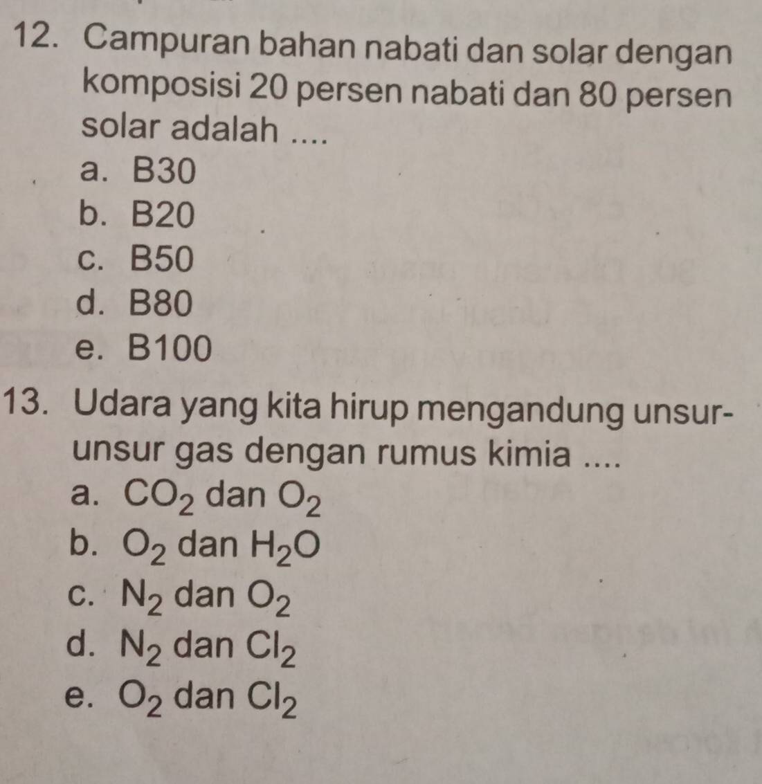 Campuran bahan nabati dan solar dengan
komposisi 20 persen nabati dan 80 persen
solar adalah ....
a. B30
b. B20
c. B50
d. B80
e. B100
13. Udara yang kita hirup mengandung unsur-
unsur gas dengan rumus kimia ....
a. CO_2 dan O_2
b. O_2 dan H_2O
C. N_2 dan O_2
d. N_2 dan Cl_2
e. O_2 dan Cl_2