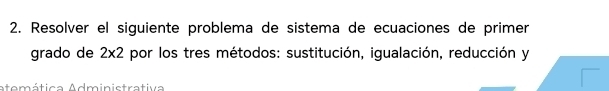 Resolver el siguiente problema de sistema de ecuaciones de primer 
grado de 2* 2 por los tres métodos: sustitución, igualación, reducción y 
atemática Administrativa