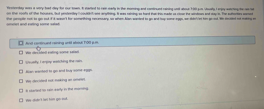 Yesterday was a very bad day for our town. It started to rain early in the morning and continued raining until about 7:00 p.m. Usually, I enjoy watching the rain fall
on the roofs of the houses, but yesterday I couldn't see anything. It was raining so hard that this made us close the windows and stay in. The authorities warned
the people not to go out if it wasn't for something necessary, so when Alan wanted to go and buy some eggs, we didn't let him go out. We decided not making an
omelet and eating some salad.
And continued raining until about 7:00 p.m.
We decided eating some salad.
Usually, I enjoy watching the rain.
Alan wanted to go and buy some eggs.
We decided not making an omelet.
It started to rain early in the morning.
We didn't let him go out.