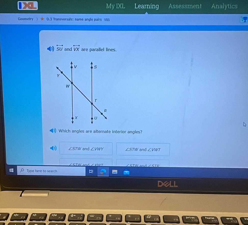 My IXL Learning Assessment Analytics
Geometry D.3 Transversals: name angle pairs V85
0) overleftrightarrow SU and overleftrightarrow VX are parallel lines.
Which angles are alternate interior angles?
∠ STW and ∠ VWY ∠ STW and ∠ VWT
STW and /XWT STW and / STR
Type here to search
del
a prtsc home
F6 end
_F F10 F1