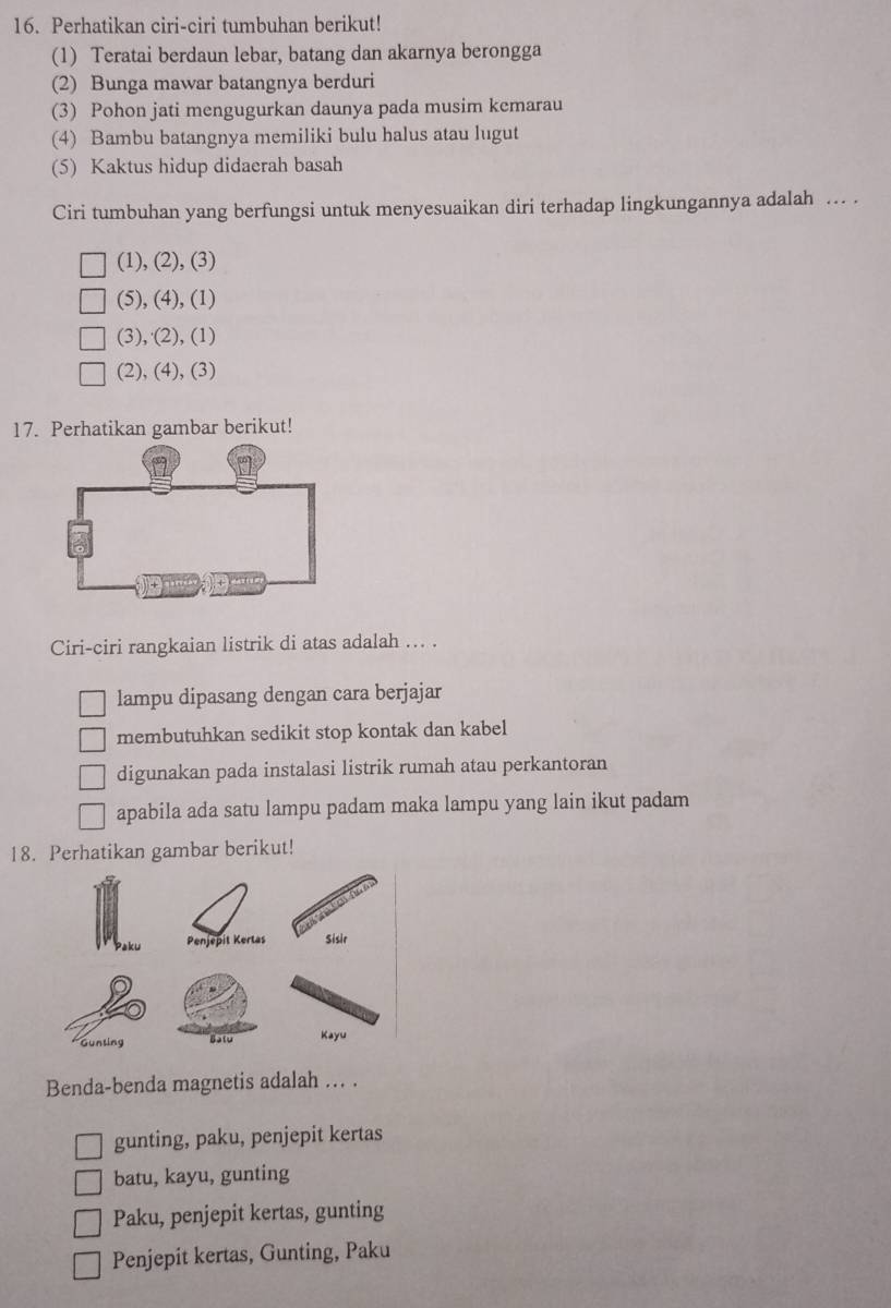 Perhatikan ciri-ciri tumbuhan berikut!
(1) Teratai berdaun lebar, batang dan akarnya berongga
(2) Bunga mawar batangnya berduri
(3) Pohon jati mengugurkan daunya pada musim kemarau
(4) Bambu batangnya memiliki bulu halus atau lugut
(5) Kaktus hidup didaerah basah
Ciri tumbuhan yang berfungsi untuk menyesuaikan diri terhadap lingkungannya adalah ... .
(1), (2), (3)
(5), (4), (1)
(3), (2), (1)
(2), (4), (3)
17. Perhatikan gambar berikut!
Ciri-ciri rangkaian listrik di atas adalah . .
lampu dipasang dengan cara berjajar
membutuhkan sedikit stop kontak dan kabel
digunakan pada instalasi listrik rumah atau perkantoran
apabila ada satu lampu padam maka lampu yang lain ikut padam
18. Perhatikan gambar berikut!
Penjepit Kertas Sisir
Gunting Batu Kayu 
Benda-benda magnetis adalah ... .
gunting, paku, penjepit kertas
batu, kayu, gunting
Paku, penjepit kertas, gunting
Penjepit kertas, Gunting, Paku