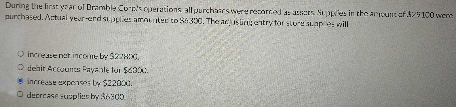 During the first year of Bramble Corp.'s operations, all purchases were recorded as assets. Supplies in the amount of $29100 were
purchased. Actual year -end supplies amounted to $6300. The adjusting entry for store supplies will
increase net income by $22800.
debit Accounts Payable for $6300.
increase expenses by $22800.
decrease supplies by $6300.