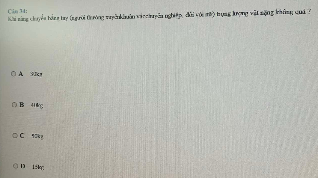 Khi nâng chuyển bằng tay (người thường xuyênkhuân vácchuyên nghiệp, đổi với nữ) trọng lượng vật nặng không quá ?
A 30kg
B 40kg
C 50kg
D 15kg