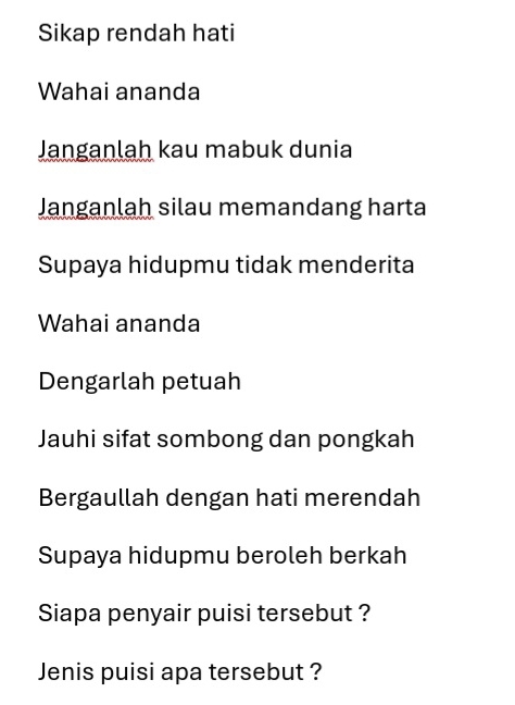 Sikap rendah hati 
Wahai ananda 
Janganlah kau mabuk dunia 
Janganlah silau memandang harta 
Supaya hidupmu tidak menderita 
Wahai ananda 
Dengarlah petuah 
Jauhi sifat sombong dan pongkah 
Bergaullah dengan hati merendah 
Supaya hidupmu beroleh berkah 
Siapa penyair puisi tersebut ? 
Jenis puisi apa tersebut ?