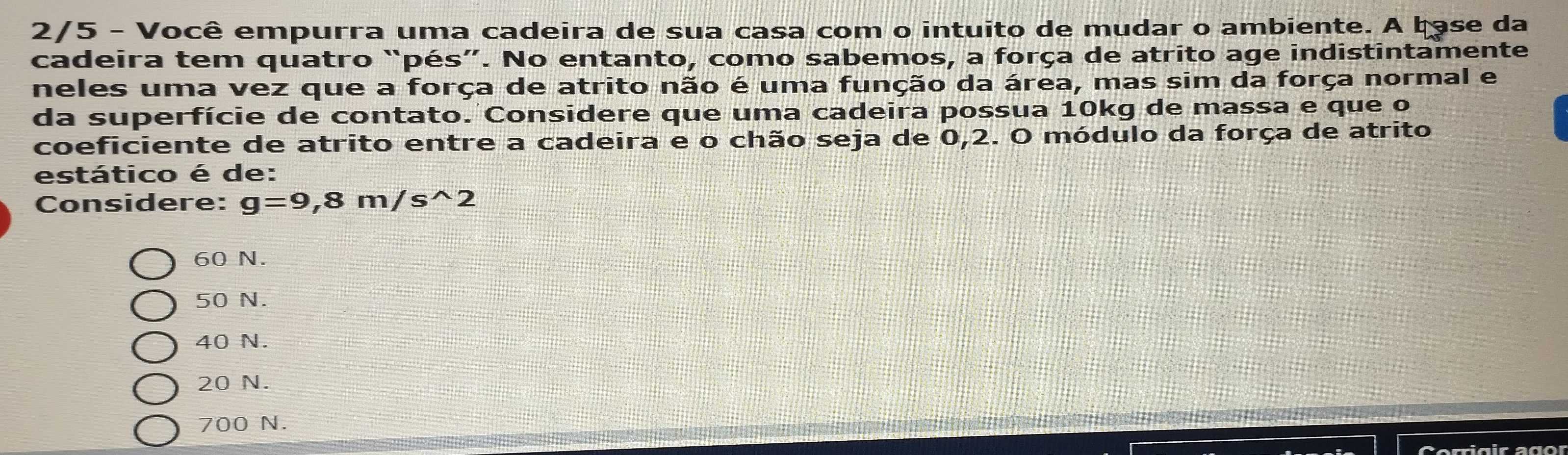 2/5 - Você empurra uma cadeira de sua casa com o intuito de mudar o ambiente. A base da
cadeira tem quatro “pés”. No entanto, como sabemos, a força de atrito age indistintamente
neles uma vez que a força de atrito não é uma função da área, mas sim da força normal e
da superfície de contato. Considere que uma cadeira possua 10kg de massa e que o
coeficiente de atrito entre a cadeira e o chão seja de 0,2. O módulo da força de atrito
estático é de:
Considere: g=9,8m/s^(wedge)2
60 N.
50 N.
40 N.
20 N.
700 N.