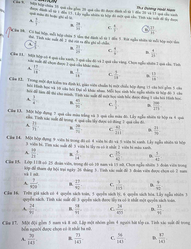 ON Th.s Dương Hoài Nam
Câu 9. Một hộp chứa 35 quả cầu gồm 20 quả cầu đỏ được đánh số từ 1 đến 20 và 15 quả cầu xanh
được đánh số từ 1 đến 15. Lây ngẫu nhiên từ hộp đó một quả cầu. Tính xác suất để lấy được
Ju quả màu đỏ hoặc ghi số lẻ.
A.  5/7 . B.  28/35 . C.  4/7 . D.  27/35 .
Câu 10. Có hai hộp, mỗi hộp chứa 5 tấm thẻ đánh số từ 1 đến 5 . Rút ngẫu nhiên từ mỗi hộp một tấm
n thẻ. Tính xác suất đề 2 thẻ rút ra đều ghi số chẵn.
A.  2/5 . B.  21/25 . C.  4/9 . D.  4/25 .
Câu 11. Một hộp có 4 quả cầu xanh, 3 quả cầu đỏ và 2 quả cầu vàng. Chọn ngẫu nhiên 2 quả cầu. Tính
xác suất đề chọn được 2 quả cầu khác màu.
A.  17/18 . B.  1/18 . C.  5/18 . D.  13/18 .
Câu 12. Trong một đợt kiểm tra định kì, giáo viên chuẩn bị một chiếc hộp đựng 15 câu hỏi gồm 5 câu
hỏi Hình học và 10 câu hỏi Đại số khác nhau. Mỗi học sinh bốc ngẫu nhiên từ hộp đó 3 câu
hỏi đề làm đề thi cho mình. Tính xác suất để một học sinh bốc được đúng 1 câu hỏi Hình học.
A.  3/4 . B.  45/91 . C.  2/3 . D.  200/273 .
Câu 13. Một hộp đựng 7 quả cầu màu trắng và 3 quả cầu màu đỏ. Lấy ngẫu nhiên từ hộp ra 4 quả
cầu. Tính xác suất để trong 4 quả cầu lấy được có đúng 2 quả cầu đỏ.
A.  21/71 . B.  20/71 . C.  62/211 . D.  21/70 .
Câu 14. Một hộp đựng 9 viên bi trong đó có 4 viên bi đỏ và 5 viên bi xanh. Lấy ngẫu nhiên từ hộp
3 viên bi. Tìm xác suất để 3 viên bi lấy ra có ít nhất 2 viên bi màu xanh.
A.  10/21 . B.  5/14 . C.  25/42 . D.  5/42 .
Câu 15. Lớp 11B có 25 đoàn viên, trong đó có 10 nam và 15 nữ. Chọn ngẫu nhiên 3 đoàn viên trong
lớp để tham dự hội trại ngày 26 tháng 3. Tính xác suất để 3 đoàn viên được chọn có 2 nam
và l nữ.
A.  7/920 . B.  27/92 . C.  3/115 . D.  9/92 .
Câu 16. Trên giá sách có 4 quyền sách toán, 5 quyền sách lý, 6 quyền sách hóa. Lấy ngẫu nhiên 3
quyền sách. Tính xác suất để 3 quyền sách được lấy ra có ít nhất một quyền sách toán.
A.  24/91 .  58/91 . C.  24/455 . D.  33/91 .
B.
Câu 17. Một đội gồm 5 nam và 8 nữ. Lập một nhóm gồm 4 người hát tốp ca. Tính xác suất đề trong
bốn người được chọn có ít nhất ba nữ.
A.  70/143 . B.  73/143 . C.  56/143 . D.  87/143 .