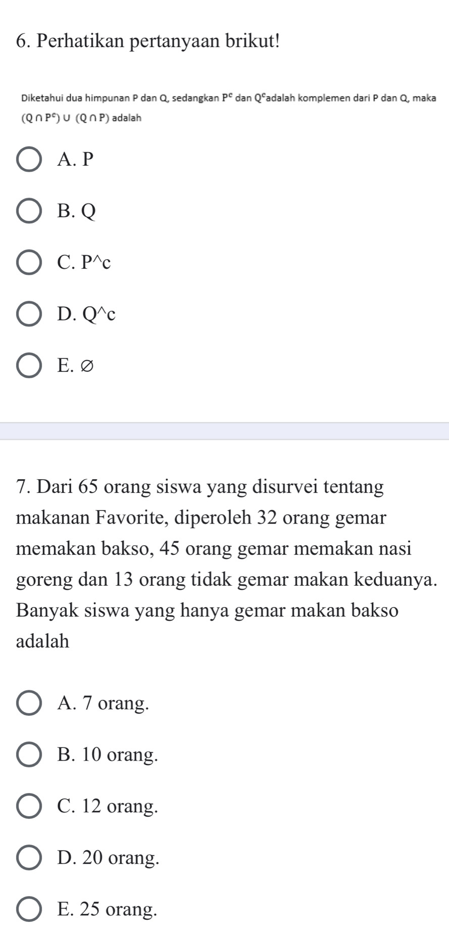 Perhatikan pertanyaan brikut!
Diketahui dua himpunan P dan Q, sedangkan P^c dan Qéadalah komplemen dari P dan Q, maka
(Q∩ P^c)∪ (Q∩ P) adalah
A. P
B. Q
C. P^(wedge)c
D. Q^(wedge)c
E. ∅
7. Dari 65 orang siswa yang disurvei tentang
makanan Favorite, diperoleh 32 orang gemar
memakan bakso, 45 orang gemar memakan nasi
goreng dan 13 orang tidak gemar makan keduanya.
Banyak siswa yang hanya gemar makan bakso
adalah
A. 7 orang.
B. 10 orang.
C. 12 orang.
D. 20 orang.
E. 25 orang.