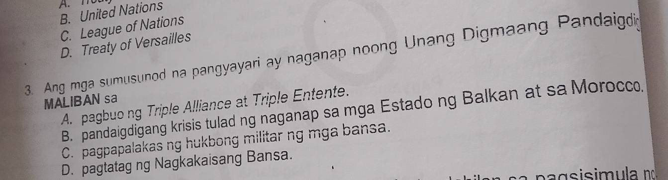 A. not
B. United Nations
C. League of Nations
D. Treaty of Versailles
3. Ang mga sumusunod na pangyayari ay naganap noong Unang Digmaang Pandaigdi
MALIBAN sa
A. pagbuong Triple Alliance at Triple Entente.
B. pandaigdigang krisis tulad ng naganap sa mga Estado ng Balkan at sa Morocco.
C. pagpapalakas ng hukbong militar ng mga bansa.
D. pagtatag ng Nagkakaisang Bansa.