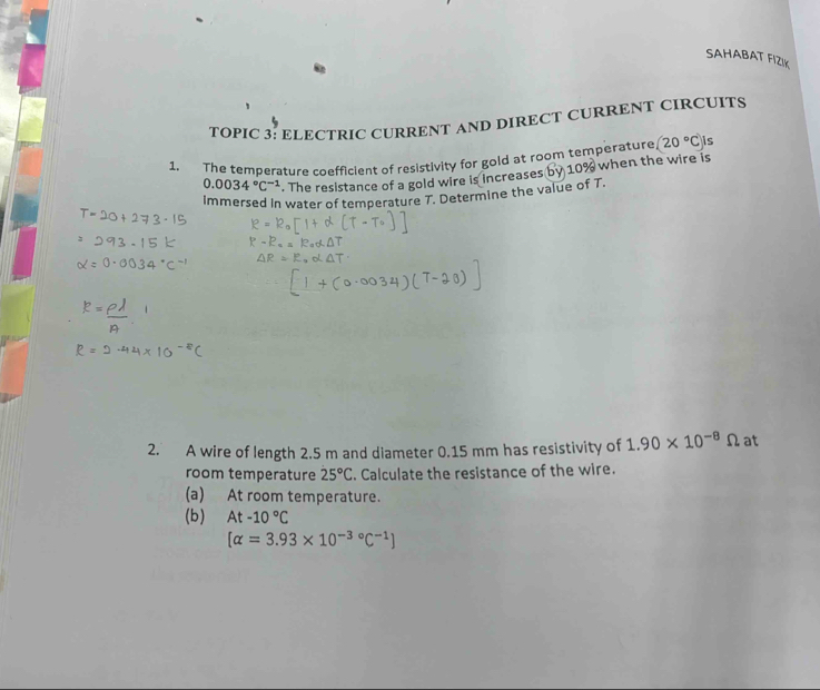 SAHABAT FIZIK 
TOPIC 3: ELECTRIC CURRENT AND DIRECT CURRENT CIRCUITS 
1. The temperature coefficient of resistivity for gold at room temperature (20°C)i
0.0034°C^(-1). The resistance of a gold wire is increases by 10% when the wire is 
Immersed In water of temperature T. Determine the value of T. 
2. A wire of length 2.5 m and diameter 0.15 mm has resistivity of 1.90* 10^(-8)Omega at 
room temperature 25°C. Calculate the resistance of the wire. 
(a) At room temperature. 
(b) At-10°C
[alpha =3.93* 10^(-3circ)C^(-1)]