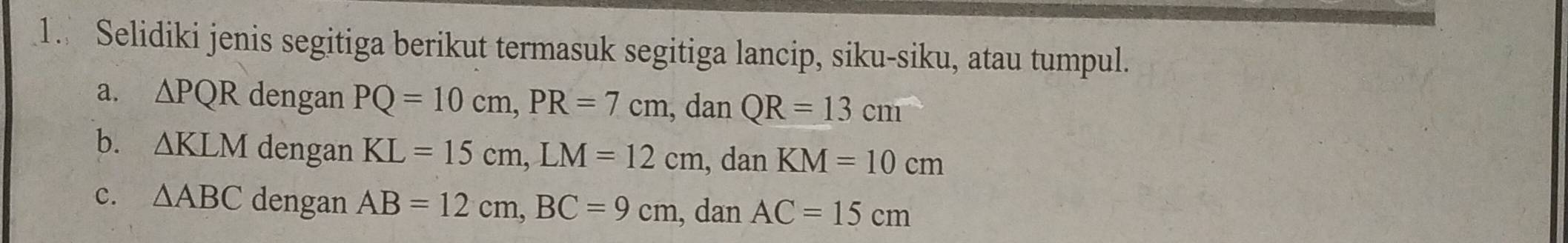 Selidiki jenis segitiga berikut termasuk segitiga lancip, siku-siku, atau tumpul. 
a. △ PQR dengan PQ=10cm, PR=7cm , dan QR=13cm
b. △ KLM dengan KL=15cm, LM=12cm , dan KM=10cm
c. △ ABC dengan AB=12cm, BC=9cm , dan AC=15cm