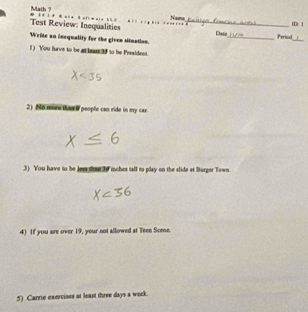 0 11 Math 7 
Nams 
ID: 1 
Test Review: Inequalities _Date_ Period 
Write an inequality for the given situation. 
_ 
1) You have to be at least 35 to be President. 
2) No more that 6 people can ride in my car. 
3) You have to be less than 30 inches tall to play on the slide at Burger Town. 
4) If you are over 19, your not allowed at Teen Scene. 
5) Carrie exercises at least three days a week.