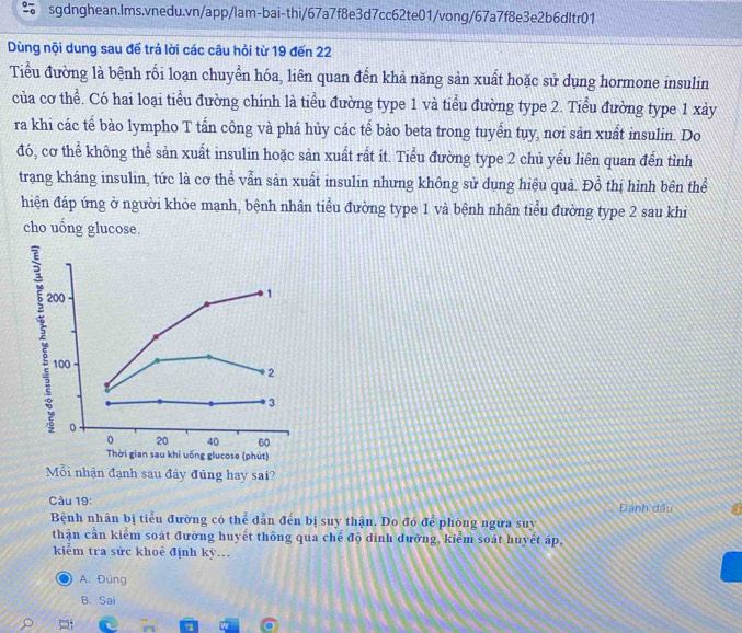 Dùng nội dung sau để trả lời các câu hỏi từ 19 đến 22
Tiểu đường là bệnh rối loạn chuyển hóa, liên quan đến khả năng sản xuất hoặc sử dụng hormone insulin
của cơ thể. Có hai loại tiểu đường chính là tiểu đường type 1 và tiểu đường type 2. Tiểu đường type 1 xảy
ra khi các tế bào lympho T tần công và phá hủy các tế bào beta trong tuyển tuy, nơi sản xuất insulin. Do
đó, cơ thể không thể sản xuất insulin hoặc sản xuất rất ít. Tiểu đường type 2 chủ yếu liên quan đến tình
trang kháng insulin, tức là cơ thể vẫn sản xuất insulin nhưng không sử dụng hiệu quả. Đồ thị hình bên thể
hiện đáp ứng ở người khỏe mạnh, bệnh nhân tiểu đường type 1 và bệnh nhân tiểu đường type 2 sau khi
cho uống glucose.
200
1
100
2
3
0
0 20 40 60
Thời gian sau khi uống glucose (phút)
Mỗi nhận đạnh sau đây đũng hay sai?
Câu 19: Đánh dầu
Bệnh nhân bị tiểu đường có thể dẫn đến bị suy thận. Do đó để phòng ngừa suy
thận cần kiểm soát đường huyết thông qua chế độ đinh dường, kiểm soát huyết áp,
kiểm tra sức khoẻ định kỳ…
A. Đúng
B. Sai