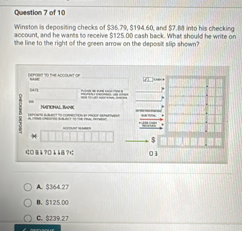 Winston is depositing checks of $36.79, $194.60, and $7.88 into his checking
account, and he wants to receive $125.00 cash back. What should he write on
the line to the right of the green arrow on the deposit slip shown?
DEPOSIT TO THE ACCOUNT OF
NAME CAsH D
DATE PLEASE BE SUPE EACH ITEM 1S
PrOPERLY ENdORSEd. USe OthéR
SICIE TO LIT ARDITIONAL CHECKI.
00
National bank

DEPOBITS BUBNECT TO COPRECTION BY PROOF DEPARTMENT. 1OTAL
AL ITEMB CREDITED BUBLECT TO THE FINAL PAYMENT.
* LESS CASH
ABCENED
ACCOUNT NUMBER
*
$
にäå ?0è å8?は 03
A. $364.27
B. $125.00
C. $239.27