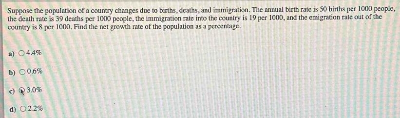 Suppose the population of a country changes due to births, deaths, and immigration. The annual birth rate is 50 births per 1000 people,
the death rate is 39 deaths per 1000 people, the immigration rate into the country is 19 per 1000, and the emigration rate out of the
country is 8 per 1000. Find the net growth rate of the population as a percentage.
a) 4.4%
b) 0.6%
c) R 3.0%
d)○ 2.2%