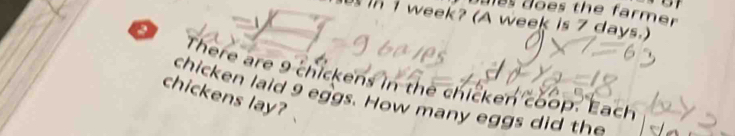 doles does the farmer 
in I week? (A week is 7 days.) 
There are 9 chickens in the chicken coop. Each 
chickens lay? 
chicken laid 9 eggs. How many eggs did the