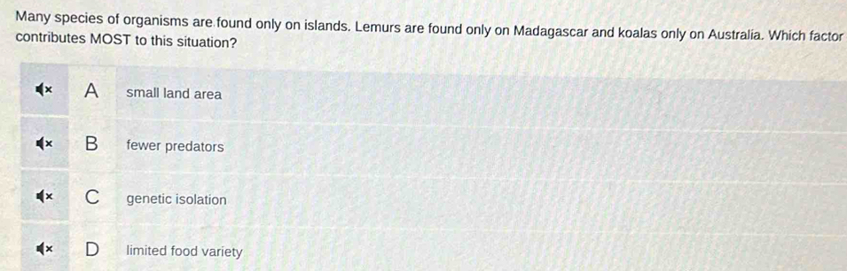 Many species of organisms are found only on islands. Lemurs are found only on Madagascar and koalas only on Australia. Which factor
contributes MOST to this situation?
A small land area
B fewer predators
C genetic isolation
limited food variety