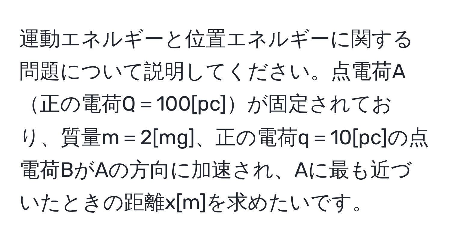 運動エネルギーと位置エネルギーに関する問題について説明してください。点電荷A正の電荷Q＝100[pc]が固定されており、質量m＝2[mg]、正の電荷q＝10[pc]の点電荷BがAの方向に加速され、Aに最も近づいたときの距離x[m]を求めたいです。