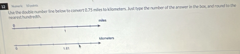 Numeric 10 points 
Use the double number line below to convert 0.75 miles to kilometers. Just type the number of the answer in the box, and round to the 
nearest hundredth.