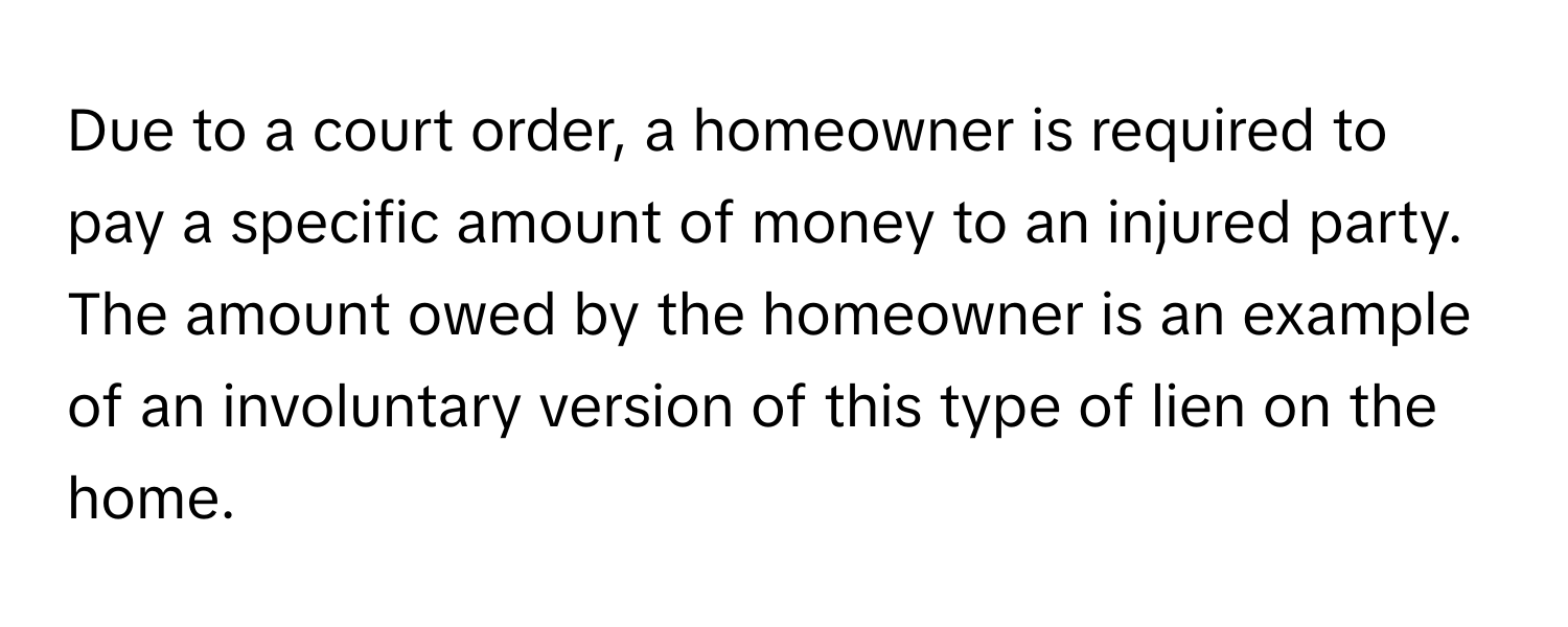 Due to a court order, a homeowner is required to pay a specific amount of money to an injured party. The amount owed by the homeowner is an example of an involuntary version of this type of lien on the home.