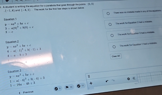 A student is writing the equation for a parabola that goes through the points (0,3)
(-1,4) and (-4,1). The work for the first few steps is shown below
Equation 1 There was no mistake made in any of the equations
y=ax^2+bx+c
The work for Equation 2 had a mistake.
3=a(0)^2+b(0)+c
3=c
Equation 2 The work for Equation 3 had a mistake.
y=ax^2+bx+c
4=a-b+3 The work for Equation 1 had a mistake.
4=a(-1)^2+b(-1)+3
Clear Ali
1
Equation 3
y=ax^2+bx+c
1=a(-4)^2+b(-4)+3
:
《
1=16a-4b+3
+
10
1
《 Previous