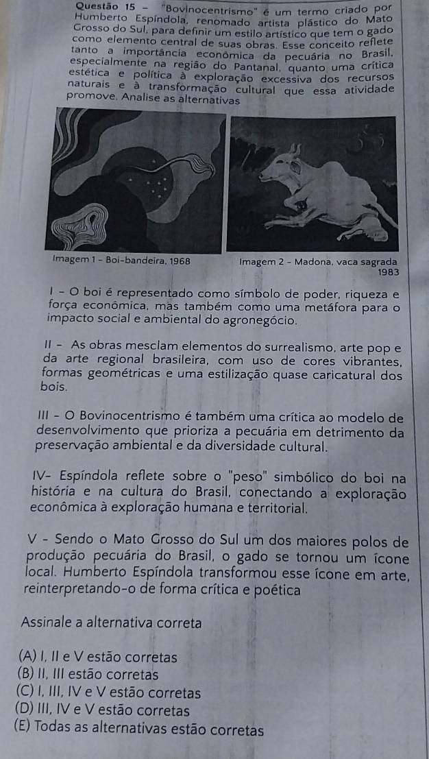 ''Bovinocentrismo' é um termo criado por
Humberto Espíndola, renomado artista plástico do Mato
Grosso do Sul, para definir um estilo artístico que tem o gado
como elemento central de suas obras. Esse conceito reflete
tanto a importância econômica da pecuária no Brasil.
especialmente na região do Pantanal, quanto uma crítica
estética e política a exploração excessiva dos recursos
naturais e à transformação cultural que essa atividade
promove. Analise as alternativas
Imagem 1 - Boi-bandeira, 1968 Imagem 2 - Madona, vaca sagrada
1983
1 - O boi é representado como símbolo de poder, riqueza e
força econômica, mas também como uma metáfora para o
impacto social e ambiental do agronegócio.
II - As obras mesclam elementos do surrealismo, arte pop e
da arte regional brasileira, com uso de cores vibrantes,
formas geométricas e uma estilização quase caricatural dos
bois.
III - O Bovinocentrismo é também uma crítica ao modelo de
desenvolvimento que prioriza a pecuária em detrimento da
preservação ambiental e da diversidade cultural.
IV- Espíndola reflete sobre o "peso" simbólico do boi na
história e na cultura do Brasil, conectando a exploração
econômica à exploração humana e territorial.
V - Sendo o Mato Grosso do Sul um dos maiores polos de
produção pecuária do Brasil, o gado se tornou um ícone
local. Humberto Espíndola transformou esse ícone em arte,
reinterpretando-o de forma crítica e poética
Assinale a alternativa correta
(A) I, II e V estão corretas
(B) II, III estão corretas
(C) I, III, IV e V estão corretas
(D) III, IV e V estão corretas
(E) Todas as alternativas estão corretas