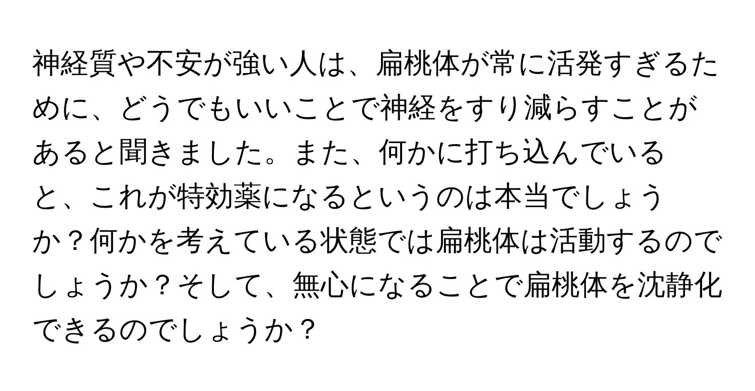 神経質や不安が強い人は、扁桃体が常に活発すぎるために、どうでもいいことで神経をすり減らすことがあると聞きました。また、何かに打ち込んでいると、これが特効薬になるというのは本当でしょうか？何かを考えている状態では扁桃体は活動するのでしょうか？そして、無心になることで扁桃体を沈静化できるのでしょうか？