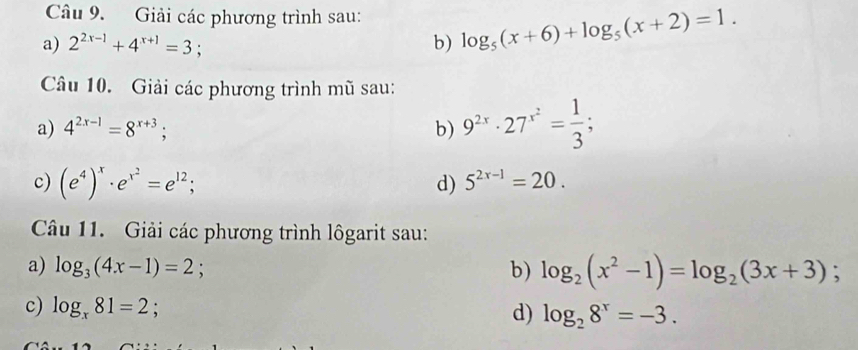 Giải các phương trình sau: log _5(x+6)+log _5(x+2)=1. 
a) 2^(2x-1)+4^(x+1)=3 : 
b) 
Câu 10. Giải các phương trình mũ sau: 
a) 4^(2x-1)=8^(x+3); b) 9^(2x)· 27^(x^2)= 1/3 ; 
c) (e^4)^x· e^(x^2)=e^(12); d) 5^(2x-1)=20. 
Câu 11. Giải các phương trình lôgarit sau: 
a) log _3(4x-1)=2 : b) log _2(x^2-1)=log _2(3x+3); 
c) log _x81=2 log _28^x=-3. 
d)