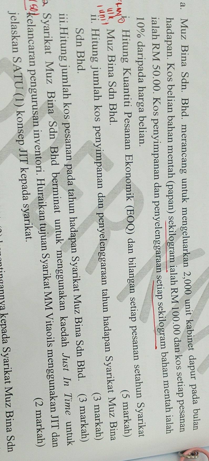 Muz Bina Sdn. Bhd. merancang untuk mengeluarkan 2,000 unit kabinet dapur pada bulan 
hadapan. Kos belian bahan mentah (papan) sekilogram ialah RM 100.00 dan kos setiap pesanan 
ialah RM 50.00. Kos penyimpanan dan penyelenggaraan setiap sekilogram bahan mentah ialah
10% daripada harga belian. 
Hitung Kuantiti Pesanan Ekonomik (EOQ) dan bilangan setiap pesanan setahun Syarikat 
(5 markah) 
Muz Bina Sdn Bhd. 
ii. Hitung jumlah kos penyimpanan dan penyelenggaraan tahun hadapan Syarikat Muz Bina 
(3 markah) 
Sdn Bhd. 
iii.Hitung jumlah kos pesanan pada tahun hadapan Syarikat Muz Bina Sdn Bhd. (3 markah) 
Syarikat Muz Bina Sdn Bhd berminat untuk menggunakan kaedah Just In Time untuk 
kelancaran pengurusan inventori. Huraikan tujuan Syarikat MM Vitaoils menggunakan JIT dan 
(2 markah) 
jelaskan SATU (1) konsep JIT kepada syarikat. 
ntingannya kepada Syarikat Muz Bina Sdn