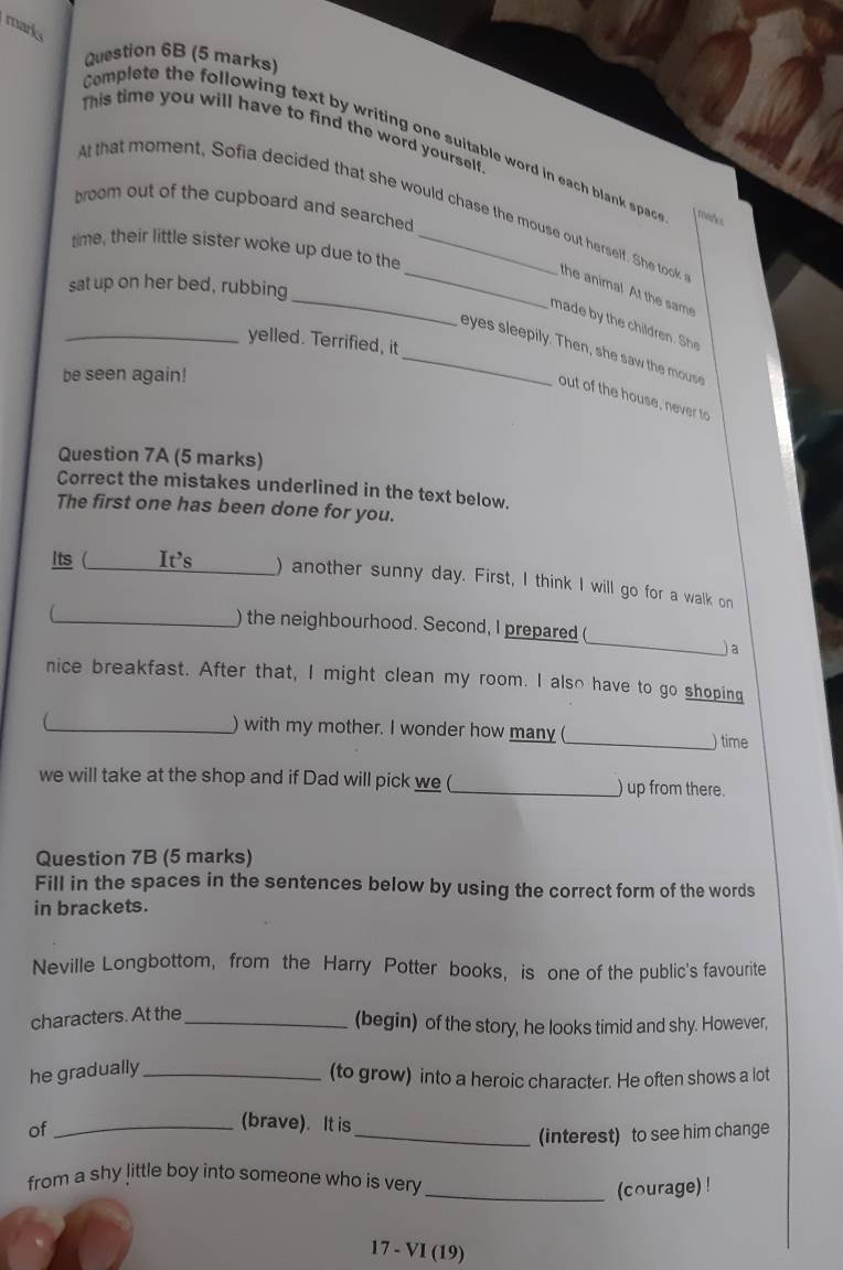 marks 
Question 6B (5 marks) 
This time you will have to find the word yourself 
Complete the following text by writing one suitable word in each blank spac 
broom out of the cupboard and searched 
At that moment, Sofia decided that she would chase the mouse out herself. She took the anima! At the sam 
time, their little sister woke up due to the_ 
sat up on her bed, rubbing 
made b th r he 
_yelled. Terrified, it 
_eyes s leepily. Then, she saw the mous 
be seen again! 
out of the house, never to 
Question 7A (5 marks) 
Correct the mistakes underlined in the text below. 
The first one has been done for you. 
Its (_ It's _) another sunny day. First, I think I will go for a walk on 
_ 
_) the neighbourhood. Second, I prepared 
)a 
nice breakfast. After that, I might clean my room. I also have to go shoping 
 
_) with my mother. I wonder how many ( _) time 
we will take at the shop and if Dad will pick we (_ ) up from there. 
Question 7B (5 marks) 
Fill in the spaces in the sentences below by using the correct form of the words 
in brackets. 
Neville Longbottom, from the Harry Potter books, is one of the public's favourite 
characters. At the_ 
(begin) of the story, he looks timid and shy. However, 
he gradually_ 
(to grow) into a heroic character. He often shows a lot 
of_ 
(brave). It is 
_(interest) to see him change 
from a shy little boy into someone who is very 
_(courage) ! 
17 - VI (19)