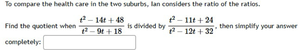 To compare the health care in the two suburbs, Ian considers the ratio of the ratios. 
Find the quotient when  (t^2-14t+48)/t^2-9t+18  is divided by  (t^2-11t+24)/t^2-12t+32  , then simplify your answer 
completely: