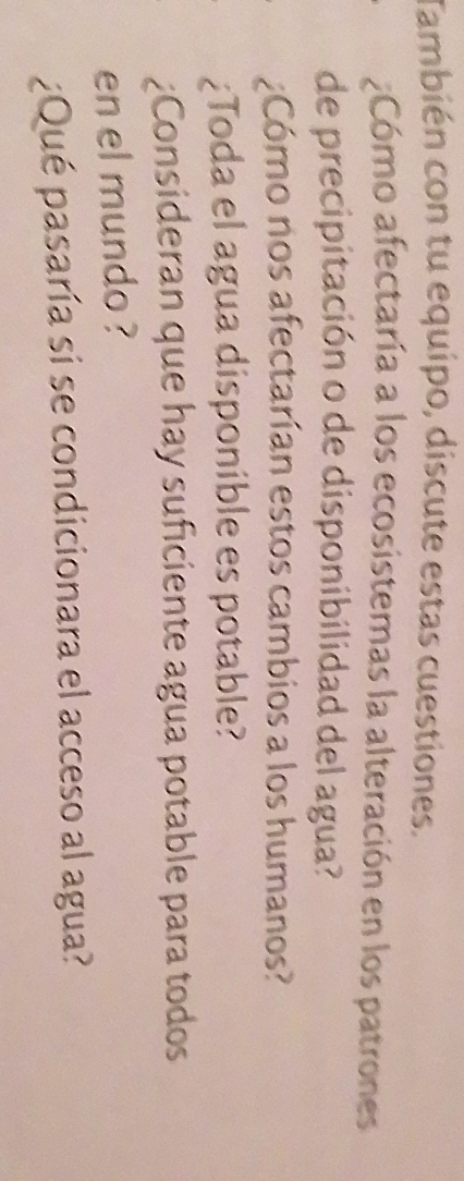 También con tu equipo, discute estas cuestiones. 
¿Cómo afectaría a los ecosistemas la alteración en los patrones 
de precipitación o de disponibilidad del agua? 
:Cómo nos afectarían estos cambios a los humanos? 
¿Toda el agua disponible es potable? 
¿Consideran que hay suficiente agua potable para todos 
en el mundo ? 
¿Qué pasaría si se condicionara el acceso al agua?