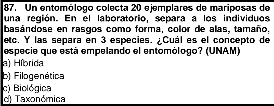 Un entomólogo colecta 20 ejemplares de mariposas de
una región. En el laboratorio, separa a los individuos
basándose en rasgos como forma, color de alas, tamaño,
etc. Y las separa en 3 especies. ¿Cuál es el concepto de
especie que está empelando el entomólogo? (UNAM)
a) Híbrida
b) Filogenética
c) Biológica
d) Taxonómica