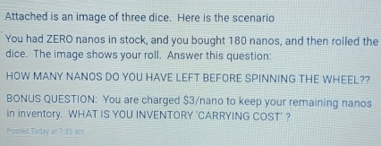 Attached is an image of three dice. Here is the scenario 
You had ZERO nanos in stock, and you bought 180 nanos, and then rolled the 
dice. The image shows your roll. Answer this question: 
HOW MANY NANOS DO YOU HAVE LEFT BEFORE SPINNING THE WHEEL?? 
BONUS QUESTION: You are charged $3/nano to keep your remaining nanos 
in inventory. WHAT IS YOU INVENTORY 'CARRYING COST' ? 
Posted Today at 7:85 am