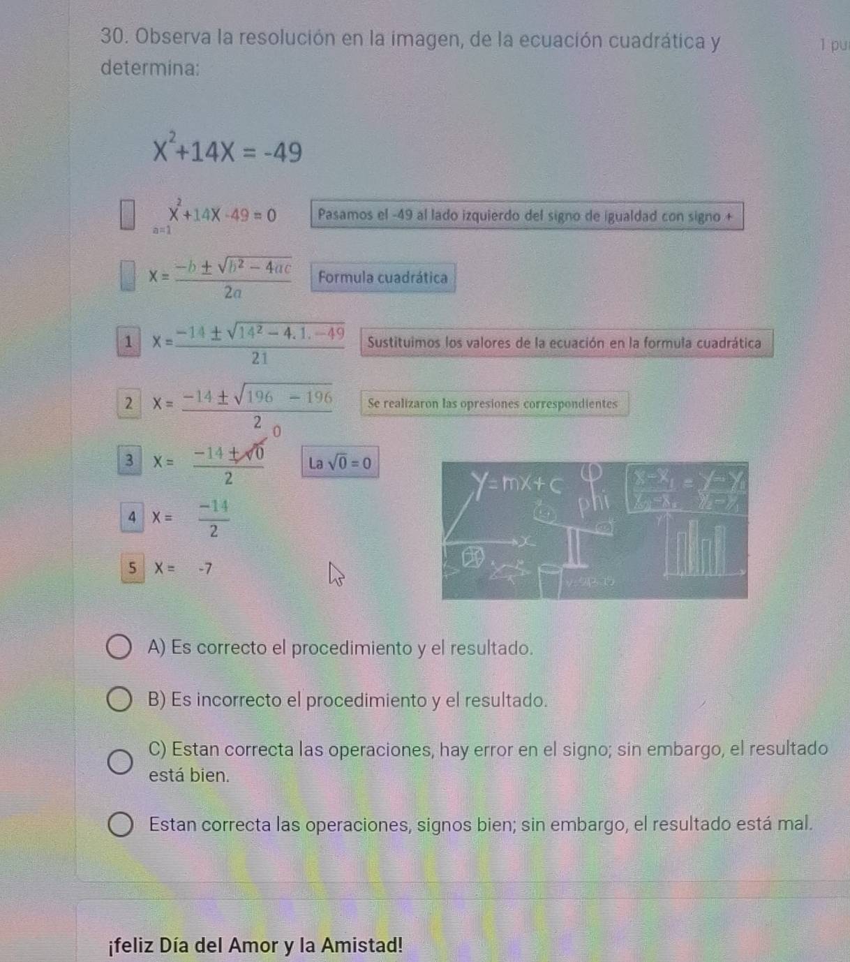 Observa la resolución en la imagen, de la ecuación cuadrática y l pu
determina:
X^2+14X=-49
beginarrayr  ^2+14x^2+14x-49=0 endarray Pasamos el -49 al lado izquierdo del signo de igualdad con signo +
x= (-b± sqrt(b^2-4ac))/2a  Formula cuadrática
1 x= (-14± sqrt(14^2-4.1.-49))/21  Sustituimos los valores de la ecuación en la formula cuadrática
2 x=frac -14± sqrt(196-196)2_0 Se realizaron las opresiones correspondientes
3 x= (-14± sqrt(0))/2  La sqrt(0)=0
4 x= (-14)/2 
5 X=-7
A) Es correcto el procedimiento y el resultado.
B) Es incorrecto el procedimiento y el resultado.
C) Estan correcta las operaciones, hay error en el signo; sin embargo, el resultado
está bien.
Estan correcta las operaciones, signos bien; sin embargo, el resultado está mal.
¡feliz Día del Amor y la Amistad!